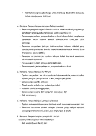  Gardu hubung yang berfungsi untuk membagi daya listrik dari gardu
induk menuju gardu distribusi;
c. Rencana Pengembangan Jaringan Telekomunikasi
 Rencana pengembangan infrstruktur dasar telekomunikasi yang berupa
penetapan lokasi pusat automatisasi sambungan telepon;
 Rencana penyediaan jaringan telekomunikasi telepon kabel yang berupa
penetapan lokasi stasiun telepon otomat,rumah kabel,dan kotak
pembagi;
 Rencana penyediaan jaringan telekomunikasi telepon nirkabel yang
berupa penetapan lokasi menara telekomunikasi termasuk menara Base
Transceiver Station (BTS);
 Rencana pengembangan system televise kabel termasuk penetapan
lokasi stasion transmisi;
 Rencana penyediaan jaringan serat optik; dan
 Rencana peningkatan pelayanan jaringan telekomunikasi.
d. Rencana Pengembangan Air Minum
 System penyediaan air minum wilayah kabupaten/kota yang mencakup
system jaringan perpipaan dan bukan jaringan perpipaan;
 Bangunan pengambil air baku;
 Pipa tranmisi air baku dan instalasi produksi;
 Pipa unit distribusi hingga persil;
 Bangunan penunjang dan bangunan pelengkap; dan
 Bak penampung.
e. Rencana Pengembangan Jaringan Drainase
 System jaringan drainase yang berfungi untuk mencegah genangan; dan
 Rencana kebutuhan system jaringan drainase yang meliputi rencana
jaringan primer,sekunder,tersier, dan lingkungan di BWP;
f. Rencana Pengembangan Jaringan Air Limbah
System pembuangan air limbah setempat :
 Bak septic (Septic Tank); dan
 