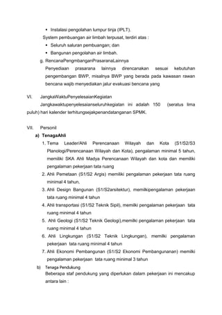  Instalasi pengolahan lumpur tinja (IPLT).
System pembuangan air limbah terpusat, terdiri atas :
 Seluruh saluran pembuangan; dan
 Bangunan pengolahan air limbah.
g. RencanaPengmbanganPrasaranaLainnya
Penyediaan prasarana lainnya direncanakan sesuai kebutuhan
pengembangan BWP, misalnya BWP yang berada pada kawasan rawan
bencana wajib menyediakan jalur evakuasi bencana yang
VI. JangkaWaktuPenyelesaianKegiatan
Jangkawaktupenyelesaianseluruhkegiatan ini adalah 150 (seratus lima
puluh) hari kalender terhitungsejakpenandatanganan SPMK.
VII. Personil
a) TenagaAhli
1. Tema Leader/Ahli Perencanaan Wilayah dan Kota (S1/S2/S3
Planologi/Perencanaan Wilayah dan Kota), pengalaman minimal 5 tahun,
memiliki SKA Ahli Madya Perencanaan Wilayah dan kota dan memiliki
pengalaman pekerjaan tata ruang
2. Ahli Pemetaan (S1/S2 Argis) memiliki pengalaman pekerjaan tata ruang
minimal 4 tahun,
3. Ahli Design Bangunan (S1/S2arsitektur), memilkipengalaman pekerjaan
tata ruang minimal 4 tahun
4. Ahli transportasi (S1/S2 Teknik Sipil), memilki pengalaman pekerjaan tata
ruang minimal 4 tahun
5. Ahli Geologi (S1/S2 Teknik Geologi),memilki pengalaman pekerjaan tata
ruang minimal 4 tahun
6. Ahli Lingkungan (S1/S2 Teknik Lingkungan), memilki pengalaman
pekerjaan tata ruang minimal 4 tahun
7. Ahli Ekonomi Pembangunan (S1/S2 Ekonomi Pembangunanan) memilki
pengalaman pekerjaan tata ruang minimal 3 tahun
b) Tenaga Pendukung
Beberapa staf pendukung yang diperlukan dalam pekerjaan ini mencakup
antara lain :
 
