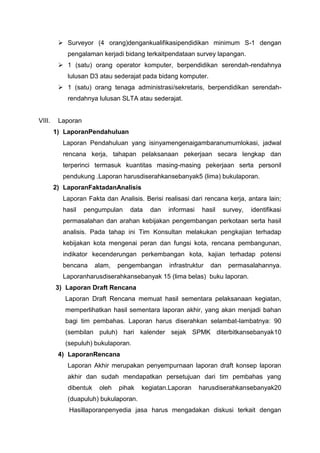  Surveyor (4 orang)dengankualifikasipendidikan minimum S-1 dengan
pengalaman kerjadi bidang terkaitpendataan survey lapangan.
 1 (satu) orang operator komputer, berpendidikan serendah-rendahnya
lulusan D3 atau sederajat pada bidang komputer.
 1 (satu) orang tenaga administrasi/sekretaris, berpendidikan serendah-
rendahnya lulusan SLTA atau sederajat.
VIII. Laporan
1) LaporanPendahuluan
Laporan Pendahuluan yang isinyamengenaigambaranumumlokasi, jadwal
rencana kerja, tahapan pelaksanaan pekerjaan secara lengkap dan
terperinci termasuk kuantitas masing-masing pekerjaan serta personil
pendukung .Laporan harusdiserahkansebanyak5 (lima) bukulaporan.
2) LaporanFaktadanAnalisis
Laporan Fakta dan Analisis. Berisi realisasi dari rencana kerja, antara lain;
hasil pengumpulan data dan informasi hasil survey, identifikasi
permasalahan dan arahan kebijakan pengembangan perkotaan serta hasil
analisis. Pada tahap ini Tim Konsultan melakukan pengkajian terhadap
kebijakan kota mengenai peran dan fungsi kota, rencana pembangunan,
indikator kecenderungan perkembangan kota, kajian terhadap potensi
bencana alam, pengembangan infrastruktur dan permasalahannya.
Laporanharusdiserahkansebanyak 15 (lima belas) buku laporan.
3) Laporan Draft Rencana
Laporan Draft Rencana memuat hasil sementara pelaksanaan kegiatan,
memperlihatkan hasil sementara laporan akhir, yang akan menjadi bahan
bagi tim pembahas. Laporan harus diserahkan selambat-lambatnya: 90
(sembilan puluh) hari kalender sejak SPMK diterbitkansebanyak10
(sepuluh) bukulaporan.
4) LaporanRencana
Laporan Akhir merupakan penyempurnaan laporan draft konsep laporan
akhir dan sudah mendapatkan persetujuan dari tim pembahas yang
dibentuk oleh pihak kegiatan.Laporan harusdiserahkansebanyak20
(duapuluh) bukulaporan.
Hasillaporanpenyedia jasa harus mengadakan diskusi terkait dengan
 