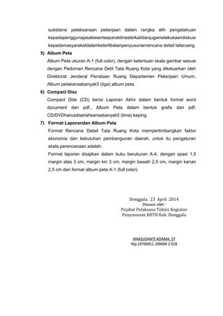 substansi pelaksanaan pekerjaan dalam rangka alih pengetahuan
kepadapenggunajasabesertaaparatdinasterkaitdanjugamelakukaandiskusi
kepadamasyarakatdalamketerlibatanpenyusunanrencana detail tataruang.
5) Album Peta
Album Peta ukuran A-1 (full color), dengan ketentuan skala gambar sesuai
dengan Pedoman Rencana Detil Tata Ruang Kota yang dikeluarkan oleh
Direktorat Jenderal Penataan Ruang Departemen Pekerjaan Umum.
Album petakansebanyak3 (tiga) album peta.
6) Compact Disc
Compact Disk (CD) berisi Laporan Akhir dalam bentuk format word
document dan pdf., Album Peta dalam bentuk grafis dan pdf.
CD/DVDharusdiserahkansebanyak5 (lima) keping.
7) Format Laporandan Album Peta
Format Rencana Detail Tata Ruang Kota mempertimbangkan faktor
ekonomis dan kebutuhan pembangunan daerah, untuk itu pengaturan
skala perencanaan adalah:
Format laporan disajikan dalam buku berukuran A-4, dengan spasi 1,5
margin atas 3 cm, margin kiri 3 cm, margin bawah 2,5 cm, margin kanan
2,5 cm dan format album peta A-1 (full color).
Donggala, 23 April 2014
Disusun oleh :
Pejabat Pelaksana Teknis Kegiatan
Penyusunan RDTR Kab. Donggala
ANASUSANTI ADAMA, ST
Nip.19760411 200604 2 018
 