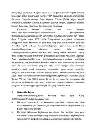 terwujudnya pelindungan fungsi ruang dan pencegahan dampak negatif terhadap
lingkungan akibat pemanfaatan ruang. RTRW Kabupaten Donggala, menjelaskan
Perkotaan Donggala sebagai Pusat Kegiatan Wilayah (PKW) dengan wilayah
pelayanan Kecamatan Banawa, Kecamatan Banawa Tengah, Kecamatan Banawa
Selatan Kecamatan Pinembani dan Kecamatan Riopakava.
Kecamatan Banawa sebagai pusat Kota Donggala
mempunyaifungsiutamasebagaipusatpemerintahan, pusatpariwisata,
danpusatperdagangan/jasa.Setelah pemindahan aktivitas pemerintahan dari Palu ke
Kota Donggala tahun 2000, Kota Donggalatelah mengalami peningkatan
penggunaan lahan, khususnya di pusat kota yang terdiri dari Kelurahan Boya dan
Kelurahan Ganti sebagai kawasanperdagangan, permukiman, perkantoran;
KelurahanBoneogedan Kelurahan Labuan Bajo sebagai
kawasanpariwisatadanpermukiman; KelurahanGunung Baledan Kelurahan Tanjung
Batu, sebagai kawasan perkantoran, perdagangan,pariwisata; Kelurahan Kabongga
Besar danKelurahanKabongga Kecilsebagaikawasanperumahan, pariwisata.
Permasalahan saat ini dari setiap kelurahan tersebut adalah belum jelas peruntukan
ruang kawasan, mendirikan bangunan tidak sesuai dengan garis sempadan
bangunan, masih terjadi pelanggaran pemanfaatan ruang, seperti mendirikan
bangunan dan melakukan reklamasi dipesisir pantai. DengandisusunnyaRencana
Detail Tata RuangKawasanPerkotaanDonggaladiharapkandapat ditentukan pusat
Bagian Wilayah Kota (BWK) sesuai dengan fungsi ruang dan merupakan alat
pengendali pembangunan kota dalam pemanfaatan ruang mulai dari izin mendirikan
bangunan di Kota Donggala agar menjadi kota yang teraturdanindah.
2. MaksuddanTujuan
MaksuddantujuanPenyusunan Rencana Detail Tata Ruang
(RDTR)KawasanPerkotaanDonggala, yaitu :
a. Mencapai keseimbangan dan keserasian yang pada prinsipnya merupakan
upaya keserasian dan keseimbangan fungsi dan intensitas penggunaan ruang
bagian-bagian wilayah kota.
b. Mencapai kelestarian lingkungan pemukiman dan kegiatan kota yang
merupakan usaha hubungan yang serasi antar manusia dan lingkungannya,
yang tercermin dari pola intensitas penggunaan ruang bagian wilayah kota.
 