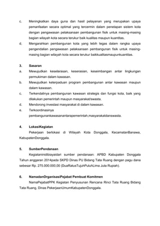 c. Meningkatkan daya guna dan hasil pelayanan yang merupakan upaya
pemanfaatan secara optimal yang tercermin dalam penetapan sistem kota
dengan pengawasan pelaksanaan pembangunan fisik untuk masing-masing
bagian wilayah kota secara terukur baik kualitas maupun kuantitas.
d. Mengarahkan pembangunan kota yang lebih tegas dalam rangka upaya
pengendalian pengawasan pelaksanaan pembangunan fisik untuk masing-
masing bagian wilayah kota secara terukur baikkualitasmaupunkuantitas.
3. Sasaran
a. Mewujudkan keselarasan, keserasian, keseimbangan antar lingkungan
permukiman dalam kawasan.
b. Mewujudkan keterpaduan program pembangunan antar kawasan maupun
dalam kawasan.
c. Terkendalinya pembangunan kawasan strategis dan fungsi kota, baik yang
dilakukan pemerintah maupun masyarakat/swasta.
d. Mendorong investasi masyarakat di dalam kawasan.
e. Terkoordinasinya
pembangunankawasanantarapemerintah,masyarakatdanswasta.
4. LokasiKegiatan
Pekerjaan berlokasi di Wilayah Kota Donggala, KecamatanBanawa,
KabupatenDonggala.
5. SumberPendanaan
Kegiataninidibiayaidari sumber pendanaan: APBD Kabupaten Donggala
Tahun anggaran 2014pada SKPD Dinas PU Bidang Tata Ruang dengan pagu dana
sebesar Rp. 275.000.000,00 (DuaRatusTujuhPuluhLima Juta Rupiah).
6. NamadanOrganisasiPejabat Pembuat Komitmen
NamaPejabatPPK Kegiatan Penyusunan Rencana Rinci Tata Ruang Bidang
Tata Ruang, Dinas PekerjaanUmumKabupatenDonggala.
 