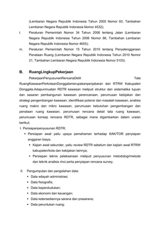 (Lembaran Negara Republik Indonesia Tahun 2005 Nomor 83, Tambahan
Lembaran Negara Republik Indonesia Nomor 4532);
l. Peraturan Pemerintah Nomor 34 Tahun 2006 tentang Jalan (Lembaran
Negara Republik Indonesia Tahun 2006 Nomor 86, Tambahan Lembaran
Negara Republik Indonesia Nomor 4655);
m. Peraturan Pemerintah Nomor 15 Tahun 2010 tentang Penyelenggaraan
Penataan Ruang (Lembaran Negara Republik Indonesia Tahun 2010 Nomor
21, Tambahan Lembaran Negara Republik Indonesia Nomor 5103).
B. RuangLingkupPekerjaan
PekerjaanPenyusunanRencanaDetil Tata
RuangKawasanPerkotaanDonggalamerupakanpenjabaran dari RTRW Kabupaten
Donggala.Adapunmuatan RDTR kawasan meliputi struktur dan sistematika tujuan
dan sasaran pembangunan kawasan perencanaan, perumusan kebijakan dan
strategi pengembangan kawasan, identifikasi potensi dan masalah kawasan, analisis
ruang makro dan mikro kawasan, perumusan kebutuhan pengembangan dan
penataan ruang kawasan, perumusan rencana detail tata ruang kawasan,
perumusan konsep rencana RDTR, sebagai mana digambarkan dalam uraian
berikut;
I. Persiapanpenyusunan RDTR;
 Persiapan awal yaitu upaya pemahaman terhadap KAK/TOR penyiapan
anggaran biaya;
 Kajian awal sekunder, yaitu review RDTR sebelum dan kajiain awal RTRW
kabupaten/kota dan kebijakan lainnya;
 Persiapan teknis pelaksanaan meliputi penyusunan metodologi/metode
dan teknik analisis rinci,serta penyiapan rencana survey.
II. Pengumpulan dan pengolahan data:
 Data wilayah administrasi;
 Data fisiografis;
 Data kependudukan;
 Data ekonomi dan keuangan;
 Data ketersediannya sarana dan prasarana;
 Data peruntukan ruang;
 