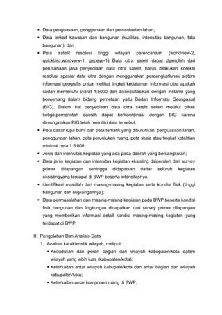  Data penguasaan, penggunaan dan pemanfaatan lahan;
 Data terkait kawasan dan bangunan (kualitas, intensitas bangunan, tata
bangunan); dan
 Peta satelit resolusi tinggi wilayah perencanaan (worldview-2,
quickbird,wordview-1, geoeye-1) Data citra satelit dapat diperoleh dari
perusahaan jasa penyediaan data citra satelit, harus dilakukan koreksi
resolusi spasial data citra dengan menggunakan pereangkatlunak sistem
informasi geografis untuk melihat tingkat kedalaman informasi citra apakah
sudah memenuhi syarat 1:5000 dan dikonsultasikan dengan instansi yang
berwenang dalam bidang pemetaan yaitu Badan Informasi Geospasial
(BIG). Dalam hal penyediaan data citra satelit selain melalui pihak
ketiga,pemerintah daerah dapat berkoordinasi dengan BIG karena
dimungkinkan BIG telah memiliki data tersebut.
 Peta dasar rupa bumi dan peta tematik yang dibutuhkan, penguasaan lahan,
penggunaan lahan, peta peruntukan ruang, peta skala atau tingkat ketelitian
minimal peta 1:5.000.
 Jenis dan intensitas kegiatan yang ada pada daerah yang bersangkutan;
 Data jenis kegiatan dan intensitas kegiatan eksisting dsiperoleh dari survey
primer dilapangan sehingga didapatkan daftar seluruh kegiatan
eksistingyang terdapat di BWP beserta intensitasnya.
 identifikasi masalah dari masing-masing kegiatan serta kondisi fisik (tinggi
bangunan dan lingkungannya);
 Data permasalahan dan masing-masing kegiatan pada BWP beserta kondisi
fisik bangunan dan lingkungan didapatkan dari survey primer dilapangan
yang memberikan informasi detail kondisi masing-masing kegiatan yang
terdapat di BWP.
III. Pengolahan Dan Analisis Data
1. Analisis karakteristik wilayah, meliputi :
 Kedudukan dan peran bagian dari wilayah kabupaten/kota dalam
wilayah yang lebih luas (kabupaten/kota);
 Keterkaitan antar wilayah kabupate/kota dan antar bagian dari wilayah
kabupaten/kota;
 Keterkaitan antar komponen ruang di BWP;
 