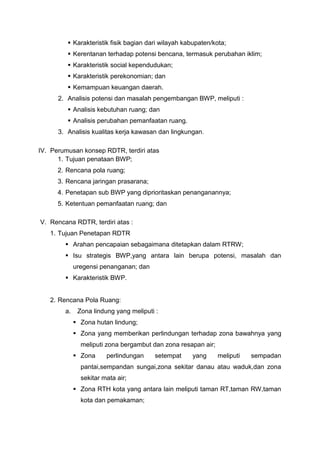  Karakteristik fisik bagian dari wilayah kabupaten/kota;
 Kerentanan terhadap potensi bencana, termasuk perubahan iklim;
 Karakteristik social kependudukan;
 Karakteristik perekonomian; dan
 Kemampuan keuangan daerah.
2. Analisis potensi dan masalah pengembangan BWP, meliputi :
 Analisis kebutuhan ruang; dan
 Analisis perubahan pemanfaatan ruang.
3. Analisis kualitas kerja kawasan dan lingkungan.
IV. Perumusan konsep RDTR, terdiri atas
1. Tujuan penataan BWP;
2. Rencana pola ruang;
3. Rencana jaringan prasarana;
4. Penetapan sub BWP yang diprioritaskan penanganannya;
5. Ketentuan pemanfaatan ruang; dan
V. Rencana RDTR, terdiri atas :
1. Tujuan Penetapan RDTR
 Arahan pencapaian sebagaimana ditetapkan dalam RTRW;
 Isu strategis BWP,yang antara lain berupa potensi, masalah dan
uregensi penanganan; dan
 Karakteristik BWP.
2. Rencana Pola Ruang:
a. Zona lindung yang meliputi :
 Zona hutan lindung;
 Zona yang memberikan perlindungan terhadap zona bawahnya yang
meliputi zona bergambut dan zona resapan air;
 Zona perlindungan setempat yang meliputi sempadan
pantai,sempandan sungai,zona sekitar danau atau waduk,dan zona
sekitar mata air;
 Zona RTH kota yang antara lain meliputi taman RT,taman RW,taman
kota dan pemakaman;
 