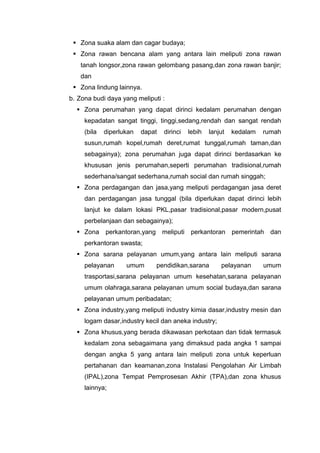  Zona suaka alam dan cagar budaya;
 Zona rawan bencana alam yang antara lain meliputi zona rawan
tanah longsor,zona rawan gelombang pasang,dan zona rawan banjir;
dan
 Zona lindung lainnya.
b. Zona budi daya yang meliputi :
 Zona perumahan yang dapat dirinci kedalam perumahan dengan
kepadatan sangat tinggi, tinggi,sedang,rendah dan sangat rendah
(bila diperlukan dapat dirinci lebih lanjut kedalam rumah
susun,rumah kopel,rumah deret,rumat tunggal,rumah taman,dan
sebagainya); zona perumahan juga dapat dirinci berdasarkan ke
khususan jenis perumahan,seperti perumahan tradisional,rumah
sederhana/sangat sederhana,rumah social dan rumah singgah;
 Zona perdagangan dan jasa,yang meliputi perdagangan jasa deret
dan perdagangan jasa tunggal (bila diperlukan dapat dirinci lebih
lanjut ke dalam lokasi PKL,pasar tradisional,pasar modern,pusat
perbelanjaan dan sebagainya);
 Zona perkantoran,yang meliputi perkantoran pemerintah dan
perkantoran swasta;
 Zona sarana pelayanan umum,yang antara lain meliputi sarana
pelayanan umum pendidikan,sarana pelayanan umum
trasportasi,sarana pelayanan umum kesehatan,sarana pelayanan
umum olahraga,sarana pelayanan umum social budaya,dan sarana
pelayanan umum peribadatan;
 Zona industry,yang meliputi industry kimia dasar,industry mesin dan
logam dasar,industry kecil dan aneka industry;
 Zona khusus,yang berada dikawasan perkotaan dan tidak termasuk
kedalam zona sebagaimana yang dimaksud pada angka 1 sampai
dengan angka 5 yang antara lain meliputi zona untuk keperluan
pertahanan dan keamanan,zona Instalasi Pengolahan Air Limbah
(IPAL),zona Tempat Pemprosesan Akhir (TPA),dan zona khusus
lainnya;
 