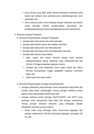  Zona lainnya yang tidak selalu berada dikawasan perkotaan yang
antara lain meliputi zona pertanian,zona pertambangan,dan zona
pariwisata; dan
 Zona campuran,yaitu zona budidaya dengan beberapa peruntukan
fungsi dan/atau bersifat terpadu,seperti perumahan dan
perdagangan/jasa,perumahan perdagangan/jasa dan perkantoran.
3. Rencana Jaringan Prasarana
a. Rencana Pengembangan Jaringan Pergerakan
 Jaringan jalan arteri primer dan arteri sekunder;
 Jaringan jalan kolektor primer dan kolektor sekunder;
 Jaringan jalan lokal primer dan lokal sekunder;
 Jaringan jalan linkungan primer dan lingkungan sekunder;
 Jaringan jalan lainnya yang meliputi :
 Jalan masuk dan keluar terminal barang serta terminal
orang/penumpang sesuai ketentuan yang berlaku(terminal tipe
A,B,dan C hingga pangkalan angkutan umum);
 Jaringan jala moda trasportasi umum (jalan masuk dan keluar
terminal barang/orang hingga pangkalan angkutan umumdan
halte); dan
 Jalan masuk dan keluar parkir.
b. Rencana Pengembangan Jaringan Energi/Kelistrikan
 Jaringan subtrasmisi yang berfungsi untuk menyalurkan daya listrik dari
sumber daya besar (pembangkit) menuju jaringan distribusi primer
(gardu induk) yang terletak di BWP (jika ada);
 Jaringan distribusi primer (jaringan SUTUT,SUTET, dan SUTT) yang
berfungsi untuk menyalurkan daya listrik dari jaringan subtransmisi
menuju jaringan distribusi sekunder, yang dilengkapi dengan
infrastruktur pendukung yang meliputi :
 Gardu induk yang berfungsi untuk menurunkan tegangan dari
jaringan subtransmisi (70-500 kv)menjadi tegangan menengah (20
kv); dan
 