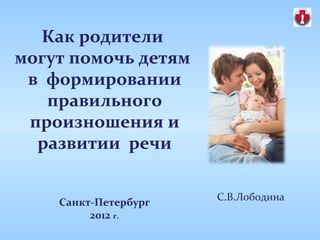 Как родители
могут помочь детям
 в формировании
   правильного
 произношения и
  развитии речи

                      С.В.Лободина
    Санкт-Петербург
         2012 г.
 
