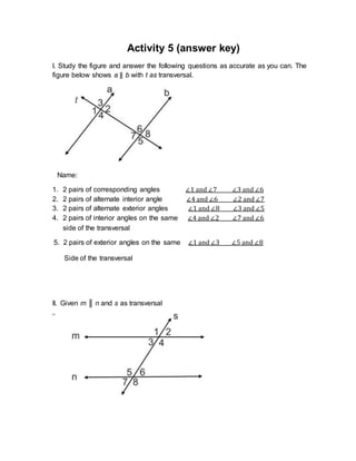 Activity 5 (answer key)
I. Study the figure and answer the following questions as accurate as you can. The
figure below shows a || b with t as transversal.
Name:
1. 2 pairs of corresponding angles ∠1 and ∠7 ∠3 and ∠6
2. 2 pairs of alternate interior angle ∠4 and ∠6 ∠2 and ∠7
3. 2 pairs of alternate exterior angles ∠1 and ∠8 ∠3 and ∠5
4. 2 pairs of interior angles on the same ∠4 and ∠2 ∠7 and ∠6
side of the transversal
5. 2 pairs of exterior angles on the same ∠1 and ∠3 ∠5 and ∠8
Side of the transversal
II. Given m ║ n and s as transversal
 