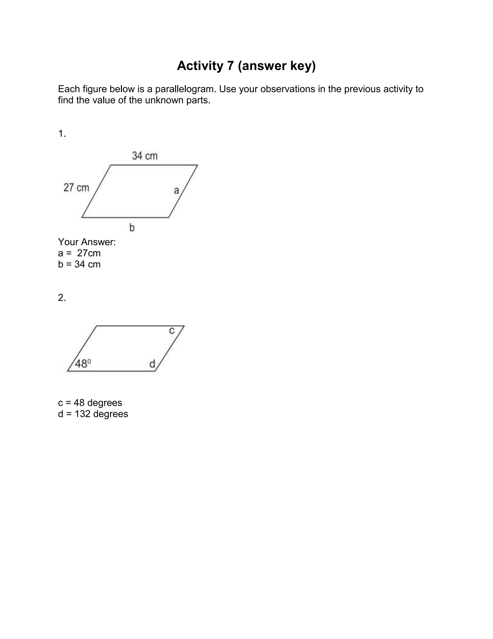 Activity 7 (answer key)
Each figure below is a parallelogram. Use your observations in the previous activity to
find the value of the unknown parts.
1.
Your Answer:
a = 27cm
b = 34 cm
2.
c = 48 degrees
d = 132 degrees