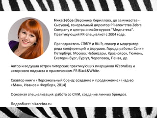 Ника Зебра (Вероника Кириллова, до замужества - 
Сысуева), генеральный директор PR-агентства Zebra 
Company и центра онлайн-курсов "Медиатека". 
Практикующий PR-специалист с 2004 года. 
Преподаватель СПбГУ и ВШЭ, спикер и модератор 
ряда конференций и форумов. Города работы: Санкт- 
Петербург, Москва, Чебоксары, Красноярск, Тюмень, 
Екатеринбург, Сургут, Череповец, Пенза, др. 
Автор и ведущая встреч питерских практикующих пиарщиков #ZebraDay и 
авторского подкаста о практическом PR Black&White. 
Соавтор книги «Персональный бренд: создание и продвижение» (изд-во 
«Манн, Иванов и Фербер», 2014) 
Основная специализация: работа со СМИ, создание личных брендов. 
Подробнее: nikazebra.ru 
 