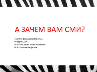 А ЗАЧЕМ ВАМ СМИ? 
Так мне сказал начальник... 
Чтобы было. 
Это привлечет к нам клиентов. 
Всё это полная фигня. 
 