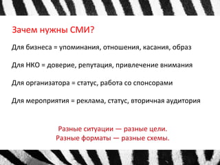 Зачем нужны СМИ? 
Для бизнеса = упоминания, отношения, касания, образ 
Для НКО = доверие, репутация, привлечение внимания 
Для организатора = статус, работа со спонсорами 
Для мероприятия = реклама, статус, вторичная аудитория 
Разные ситуации — разные цели. 
Разные форматы — разные схемы. 
 