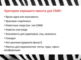 Критерии хорошего ивента для СМИ: 
• Яркая идея или массовость 
• Красивая «картинка» 
• Известные люди (см. тип СМИ) 
• Новость или мода 
• Значимость для аудитории, соц. важность 
• Скандал 
• Нет рекламе (держите фокус!) 
• Ивенты для журналистов: тесты, туры, пресс- 
конференции 
 