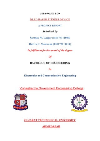 UDP PROJECT ON
OLED BASED FITNESS DEVICE
A PROJECT REPORT
Submitted By
Sarthak M. Gajjar (150173111009)
Rutvik C. Makwana (150173111014)
In fulfilment for the award of the degree
Of
BACHELOR OF ENGINEERING
In
Electronics and Communication Engineering
Vishwakarma Government Engineering College
GUJARAT TECHNOLICAL UNIVERSITY
AHMEDABAD
 