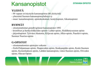 Kansanopistot
YLEISTÄ
-  88 vapaan sivistystyön kansanopistoa (86 yksityistä)
-  yhteisönä Suomen kansanopistoyhdistys ry
-  muut: kansalaisopistot, opintokeskukset, kesäyliopistot, liikuntaopistot

RYHMÄT
-  sitoutumattomat grundtvigilaiset kansanopistot 1892
-  kristilliset ja herätysliikkeiden opistot: Luther-opisto, Sisälähetysseuran opisto
-  järjestöopistot: Työväen Akatemia, Kiljavan opisto, Alkio-opisto, Paasikivi-opisto,
Suomen Nuoriso-opisto

G-OPISTOT
-  sitoutumattomien opistojen verkosto http://www.laatuopistot.fi
-  Etelä-Pohjanmaan opisto, Haapaveden opisto, Kankaanpään opisto, Keski-Suomen
opisto, Kymenlaakson opisto, Lahden kansanopisto, Länsi-Suomen opisto, Oriveden
opisto, Otavan Opisto

                                                                     1.9.2009
                                                                  Hannu Linturi
 
