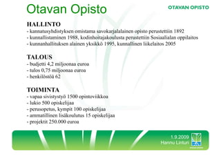 Otavan Opisto
HALLINTO
-  kannatusyhdistyksen omistama savokarjalalainen opisto perustettiin 1892
-  kunnallistaminen 1988, kodinhoitajakoulusta perustettiin Sosiaalialan oppilaitos
-  kunnanhallituksen alainen yksikkö 1995, kunnallinen liikelaitos 2005

TALOUS
-  budjetti 4,2 miljoonaa euroa
-  tulos 0,75 miljoonaa euroa
-  henkilöstöä 62

TOIMINTA
-  vapaa sivistystyö 1500 opintoviikkoa
-  lukio 500 opiskelijaa
-  perusopetus, kympit 100 opiskelijaa
-  ammatillinen lisäkoulutus 15 opiskelijaa
-  projektit 250.000 euroa

                                                                   1.9.2009
                                                                Hannu Linturi
 