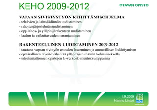 KEHO 2009-2012
VAPAAN SIVISTYSTYÖN KEHITTÄMISOHJELMA
-  tehtävien ja lainsäädännön uudistaminen
-  rahoitusjärjestelmän uudistaminen
-  oppilaitos- ja ylläpitäjärakenteen uudistaminen
-  laadun ja vaikuttavuuden parantaminen

RAKENTEELLINEN UUDISTAMINEN 2009-2012
-  taustana vapaan sivistyön osuuden laskeminen ja ammatillisen lisääntyminen
-  epävirallinen tavoite vähentää ylläpitäjien määrää kolmanneksella
-  sitoutumattomien opistojen G-verkosto muutoskumppanina




                                                                 1.9.2009
                                                              Hannu Linturi
 