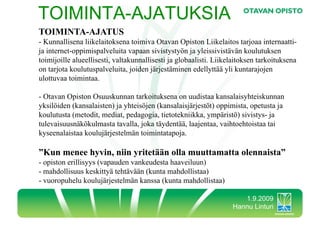 TOIMINTA-AJATUKSIA
TOIMINTA-AJATUS
-  Kunnallisena liikelaitoksena toimiva Otavan Opiston Liikelaitos tarjoaa internaatti-
ja internet-oppimispalveluita vapaan sivistystyön ja yleissivistävän koulutuksen
toimijoille alueellisesti, valtakunnallisesti ja globaalisti. Liikelaitoksen tarkoituksena
on tarjota koulutuspalveluita, joiden järjestäminen edellyttää yli kuntarajojen
ulottuvaa toimintaa.

-  Otavan Opiston Osuuskunnan tarkoituksena on uudistaa kansalaisyhteiskunnan
yksilöiden (kansalaisten) ja yhteisöjen (kansalaisjärjestöt) oppimista, opetusta ja
koulutusta (metodit, mediat, pedagogia, tietotekniikka, ympäristö) sivistys- ja
tulevaisuusnäkökulmasta tavalla, joka täydentää, laajentaa, vaihtoehtoistaa tai
kyseenalaistaa koulujärjestelmän toimintatapoja.

”Kun menee hyvin, niin yritetään olla muuttamatta olennaista”
-  opiston erillisyys (vapauden vankeudesta haaveiluun)
-  mahdollisuus keskittyä tehtävään (kunta mahdollistaa)
-  vuoropuhelu koulujärjestelmän kanssa (kunta mahdollistaa)

                                                                      1.9.2009
                                                                   Hannu Linturi
 