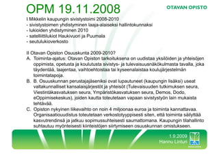 OPM 19.11.2008
I Mikkelin kaupungin sivistystoimi 2008-2010
-  sivistystoimen yhdistyminen laaja-alaiseksi hallintokunnaksi
-  lukioiden yhdistyminen 2010
-  satelliittilukiot Haukivuori ja Puumala
-  seutulukioverkosto

II Otavan Opiston Osuuskunta 2009-2010?
A.  Toiminta-ajatus: Otavan Opiston tarkoituksena on uudistaa yksilöiden ja yhteisöjen
    oppimista, opetusta ja koulutusta sivistys- ja tulevaisuusnäkökulmasta tavalla, joka
    täydentää, laajentaa, vaihtoehtoistaa tai kyseenalaistaa koulujärjestelmän
    toimintatapoja.
B.  B. Osuuskunnan perustajajäseniksi ovat lupautuneet (kaupungin lisäksi) useat
    valtakunnalliset kansalaisjärjestöt ja yhteisöt (Tulevaisuuden tutkimuksen seura,
    Viestintäkasvatuksen seura, Ympäristökasvatuksen seura, Demos, Dodo,
    eOppimisekeskus), joiden kautta toteutetaan vapaan sivistystyön lain mukaista
    tehtävää.
C.  Opiston nykyinen liikevaihto on noin 4 miljoonaa euroa ja toiminta kannattavaa.
    Organisaatiouudistus toteutetaan verkostotyyppisesti siten, että toiminta säilyttää
    kasvutrendinsä ja jatkuu sopimussuhteisesti saumattomana. Kaupungin tilahallinto
    suhtautuu myönteisesti kiinteistöjen siirtymiseen osuuskunnan omistukseen.

                                                                     1.9.2009
                                                                  Hannu Linturi
 