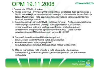 OPM 19.11.2008
II Osuuskunta 2009-2010, jatkuu
A.  Vapaa sivistystyö - nykytaso 2000 opintoviikkoa, tavoitetaso 4000 opintoviikkoa v.
    2010 - esimerkkejä vapaan sivistystyön muotojen uudistamisesta: tapaus Delfoi ja
    tapaus Musakymppi - neljä oppimisen kokonaisvaltaista kokeilunäyttämöä: tori,
    temppeli, teatteri ja stadion
B.  Koulujärjestelmän palvelutehtävät - Nettilukio (eKunta) - Nettiperuskoulu (eKunta)
    - teemakympit näyttämöillä (Paras) - opettajaprofession uudistaminen:
    moniammatillinen, tutkiva ja osallistava professio - opetustoteutuksen
    uudistaminen: ilmiöpohjainen opetussuunnitelma 2009 - viiden vuoden
    palvelusopimukset Mikkelin kaupungin kanssa 2010-2015

III. Otavan Opiston liikelaitos (Mikkelin sivistystoimi)
-  aikuis-, seutu- ja verkkoyksikkö (lukio, aikuiskoulutus)
-  kunnallisen vapaan sivistystyön yksikkö?
-  koulutuspalvelujen kehittäjä, tilaaja ja jakaja (tilaaja-tuottaja-malli)

IV. Mikä on mahdollista, millä ehdoilla ja millä aikataululla - keskustelua
    toimenpiteistä, joilla kansanopiston lopettaminen ja uuden perustaminen on
    mahdollista


                                                                        1.9.2009
                                                                     Hannu Linturi
 