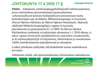 JOHTOKUNTA 17.4.2009 17.§
Päätös: Johtokunta esittää kaupunginhallitukselle hallintouudistusta,
jossa valmistellaan opistotoiminnan organisoituminen
verkostomallisesti kolmeen hallinnollisesti autonomiseen mutta
keskinäisriippuvaan yksikköön: Mikkelin kaupungin sivistystoimi,
Otavan Opiston liikelaitos ja Otavan Opiston Osuuskunta. Järjestely
edellyttää Mikkelin kaupungilta a) vapaan sivistystyön
järjestämisluvan peruuttamista 31.12.2009, b) Otavan Opiston
liikelaitoksen siirtämistä sivistystoimen alaisuuteen 1.1.2010 alkaen, c)
tukea vapaan sivistystyön järjestämisluvan saamiseksi osuuskunnalle,
ja d) sopimusjärjestelyjä sivistystoimen, liikelaitoksen ja osuuskunnan
välillä (netti)koulutusten järjestämisestä ja taloudesta.
Lisäksi johtokunta edellyttää, että henkilöstön asema uudistuksessa
turvataan.
Johtokunta esittää, että opetuslautakuntaa informoidaan uudistuksesta.
                                                         1.9.2009
                                                      Hannu Linturi
 