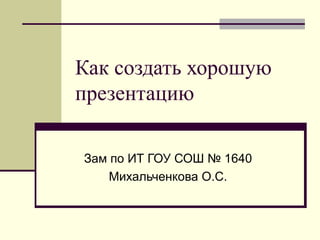 Как создать хорошую презентацию Зам по ИТ ГОУ СОШ № 1640 Михальченкова О.С. 