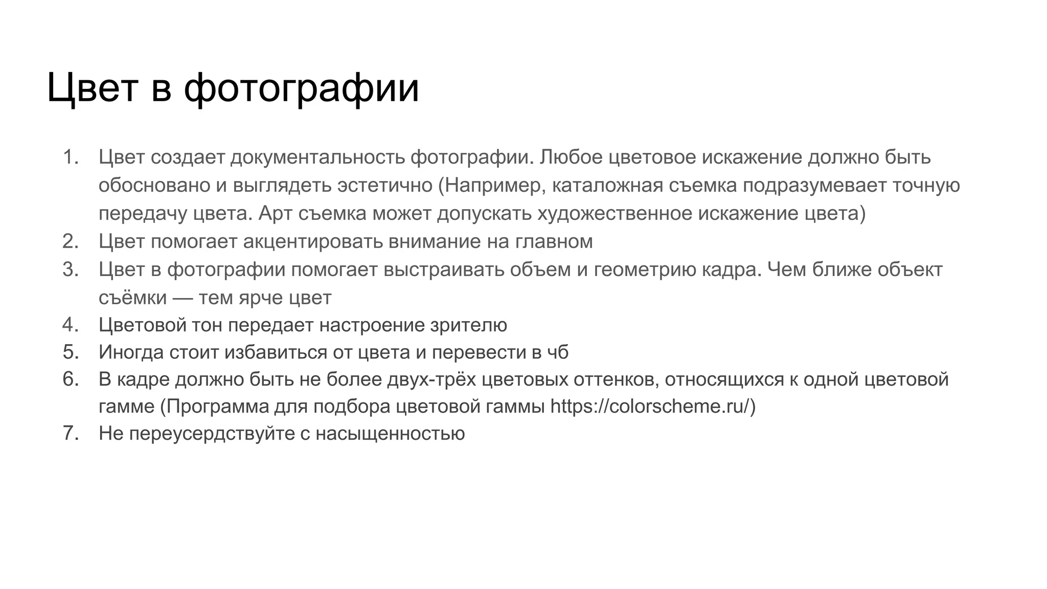 Цвет в фотографии
1. Цвет создает документальность фотографии. Любое цветовое искажение должно быть
обосновано и выглядеть эстетично (Например, каталожная съемка подразумевает точную
передачу цвета. Арт съемка может допускать художественное искажение цвета)
2. Цвет помогает акцентировать внимание на главном
3. Цвет в фотографии помогает выстраивать объем и геометрию кадра. Чем ближе объект
съёмки — тем ярче цвет
4. Цветовой тон передает настроение зрителю
5. Иногда стоит избавиться от цвета и перевести в чб
6. В кадре должно быть не более двух-трёх цветовых оттенков, относящихся к одной цветовой
гамме (Программа для подбора цветовой гаммы https://colorscheme.ru/)
7. Не переусердствуйте с насыщенностью
 