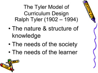 The Tyler Model of
Curriculum Design
Ralph Tyler (1902 – 1994)
• The nature & structure of
knowledge
• The needs of the society
• The needs of the learner
 