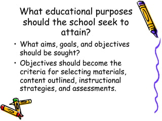 What educational purposes
should the school seek to
attain?
• What aims, goals, and objectives
should be sought?
• Objectives should become the
criteria for selecting materials,
content outlined, instructional
strategies, and assessments.
 