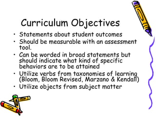 Curriculum Objectives
• Statements about student outcomes
• Should be measurable with an assessment
tool.
• Can be worded in broad statements but
should indicate what kind of specific
behaviors are to be attained
• Utilize verbs from taxonomies of learning
(Bloom, Bloom Revised, Marzano & Kendall)
• Utilize objects from subject matter
 