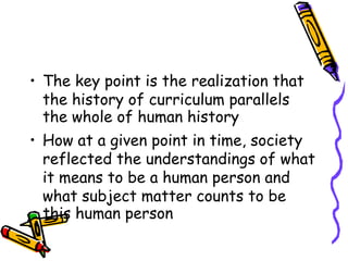 • The key point is the realization that
the history of curriculum parallels
the whole of human history
• How at a given point in time, society
reflected the understandings of what
it means to be a human person and
what subject matter counts to be
this human person
 