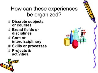 How can these experiences
be organized?
# Discrete subjects
or courses
# Broad fields or
disciplines
# Core or
interdisciplinary
# Skills or processes
# Projects &
activities
 