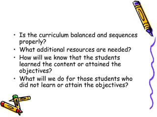 • Is the curriculum balanced and sequences
properly?
• What additional resources are needed?
• How will we know that the students
learned the content or attained the
objectives?
• What will we do for those students who
did not learn or attain the objectives?
 