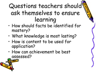 Questions teachers should
ask themselves to ensure
learning
• How should facts be identified for
mastery?
• What knowledge is most lasting?
• How is content to be used for
application?
• How can achievement be best
assessed?
 