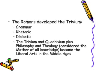 • The Romans developed the Trivium:
– Grammar
– Rhetoric
– Dialectic
– The Trivium and Quadrivium plus
Philosophy and Theology (considered the
Mother of all knowledge) become the
Liberal Arts in the Middle Ages
 