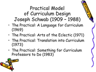Practical Model
of Curriculum Design
Joseph Schwab (1909 – 1988)
• The Practical: A Language for Curriculum
(1969)
• The Practical: Arts of the Eclectic (1971)
• The Practical: Translation into Curriculum
(1973)
• The Practical: Something for Curriculum
Professors to Do (1983)
 