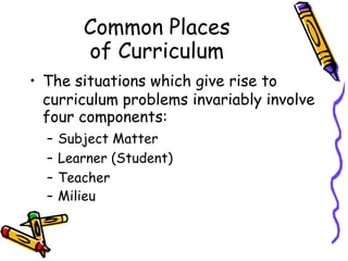 Common Places
of Curriculum
• The situations which give rise to
curriculum problems invariably involve
four components:
– Subject Matter
– Learner (Student)
– Teacher
– Milieu
 