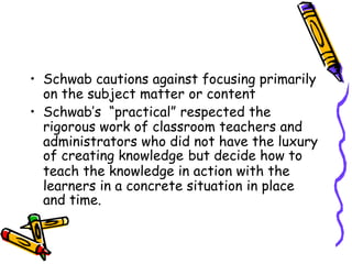 • Schwab cautions against focusing primarily
on the subject matter or content
• Schwab’s “practical” respected the
rigorous work of classroom teachers and
administrators who did not have the luxury
of creating knowledge but decide how to
teach the knowledge in action with the
learners in a concrete situation in place
and time.
 