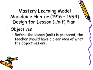 Mastery Learning Model
Madeleine Hunter (1916 – 1994)
Design for Lesson (Unit) Plan
• Objectives
– Before the lesson (unit) is prepared, the
teacher should have a clear idea of what
the objectives are.
 