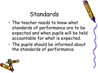 Standards
• The teacher needs to know what
standards of performance are to be
expected and when pupils will be held
accountable for what is expected.
• The pupils should be informed about
the standards of performance.
 