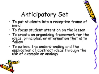 Anticipatory Set
• To put students into a receptive frame of
mind
• To focus student attention on the lesson
• To create an organizing framework for the
ideas, principles, or information that is to
follow
• To extend the understanding and the
application of abstract ideas through the
use of example or analogy
 