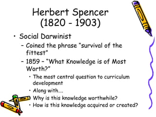 Herbert Spencer
(1820 - 1903)
• Social Darwinist
– Coined the phrase “survival of the
fittest”
– 1859 – “What Knowledge is of Most
Worth?”
• The most central question to curriculum
development
• Along with….
• Why is this knowledge worthwhile?
• How is this knowledge acquired or created?
 