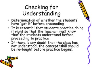 Checking for
Understanding
• Determination of whether the students
have “got it” before proceeding
• It is essential that students practice doing
it right so that the teacher must know
that the students understand before
proceeding to practice
• If there is any doubt that the class has
not understood, the concept/skill should
be re-taught before practice begins.
 
