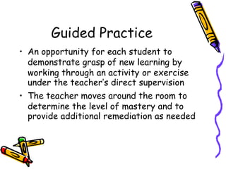 Guided Practice
• An opportunity for each student to
demonstrate grasp of new learning by
working through an activity or exercise
under the teacher’s direct supervision
• The teacher moves around the room to
determine the level of mastery and to
provide additional remediation as needed
 