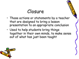 Closure
• Those actions or statements by a teacher
that are designed to bring a lesson
presentation to an appropriate conclusion
• Used to help students bring things
together in their own minds, to make sense
out of what has just been taught
 