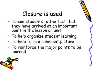 Closure is used
• To cue students to the fact that
they have arrived at an important
point in the lesson or unit
• To help organize student learning
• To help form a coherent picture
• To reinforce the major points to be
learned
 
