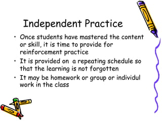 Independent Practice
• Once students have mastered the content
or skill, it is time to provide for
reinforcement practice
• It is provided on a repeating schedule so
that the learning is not forgotten
• It may be homework or group or individul
work in the class
 