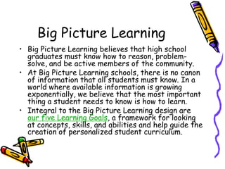 Big Picture Learning
• Big Picture Learning believes that high school
graduates must know how to reason, problem-
solve, and be active members of the community.
• At Big Picture Learning schools, there is no canon
of information that all students must know. In a
world where available information is growing
exponentially, we believe that the most important
thing a student needs to know is how to learn.
• Integral to the Big Picture Learning design are
our five Learning Goals, a framework for looking
at concepts, skills, and abilities and help guide the
creation of personalized student curriculum.
 