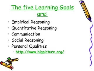 The five Learning Goals
are:
• Empirical Reasoning
• Quantitative Reasoning
• Communication
• Social Reasoning
• Personal Qualities
– http://www.bigpicture.org/
 